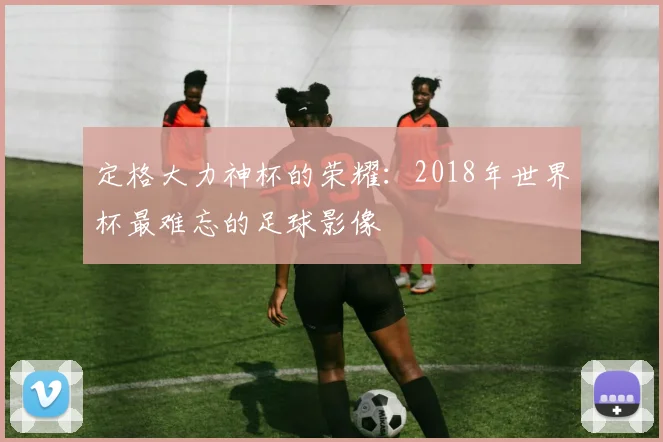 定格大力神杯的荣耀：2018年世界杯最难忘的足球影像