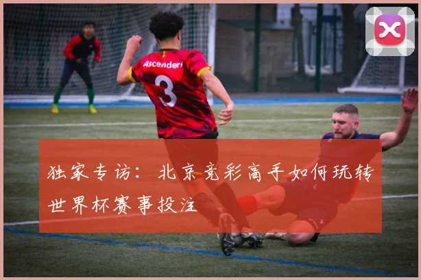 独家专访：北京竞彩高手如何玩转世界杯赛事投注