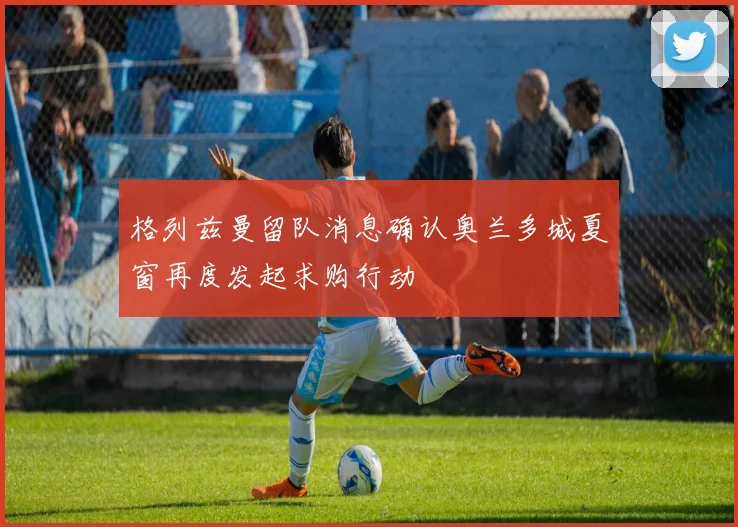 格列兹曼留队消息确认奥兰多城夏窗再度发起求购行动