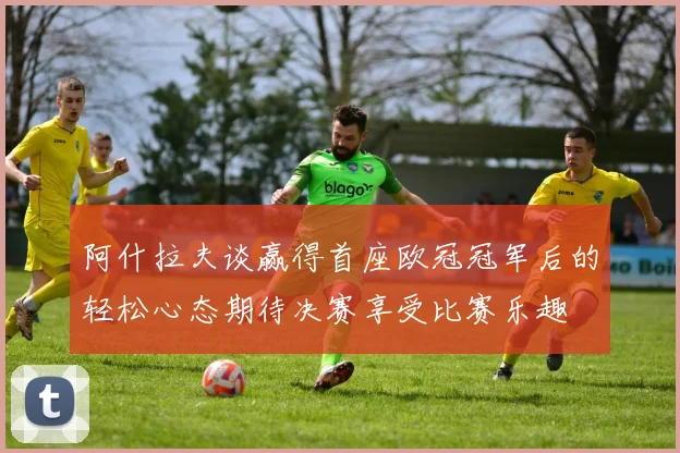 阿什拉夫谈赢得首座欧冠冠军后的轻松心态期待决赛享受比赛乐趣