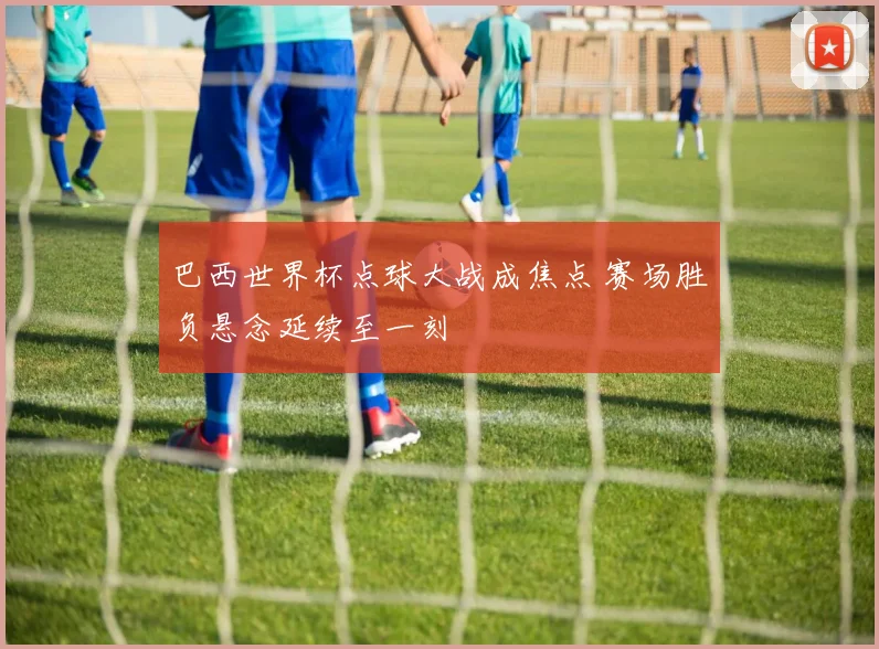 巴西世界杯点球大战成焦点 赛场胜负悬念延续至一刻