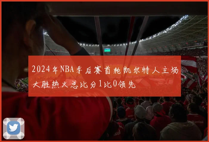 2024年NBA季后赛首轮凯尔特人主场大胜热火总比分1比0领先